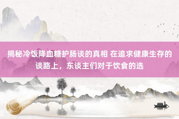 揭秘冷饭降血糖护肠谈的真相 在追求健康生存的谈路上，东谈主们对于饮食的选