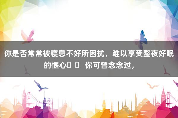 你是否常常被寝息不好所困扰，难以享受整夜好眠的惬心⁉️ 你可曾念念过，