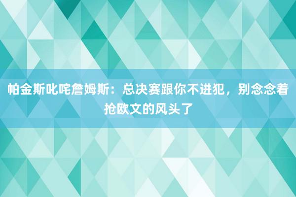 帕金斯叱咤詹姆斯：总决赛跟你不进犯，别念念着抢欧文的风头了