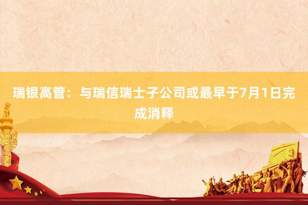 瑞银高管：与瑞信瑞士子公司或最早于7月1日完成消释