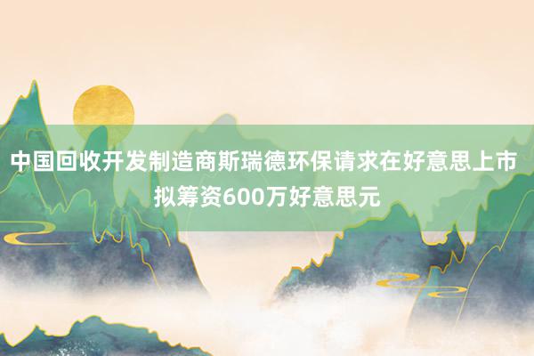 中国回收开发制造商斯瑞德环保请求在好意思上市 拟筹资600万好意思元