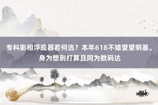 专科影相浮现器若何选？本年618不错望望明基。 身为想到打算且同为数码达