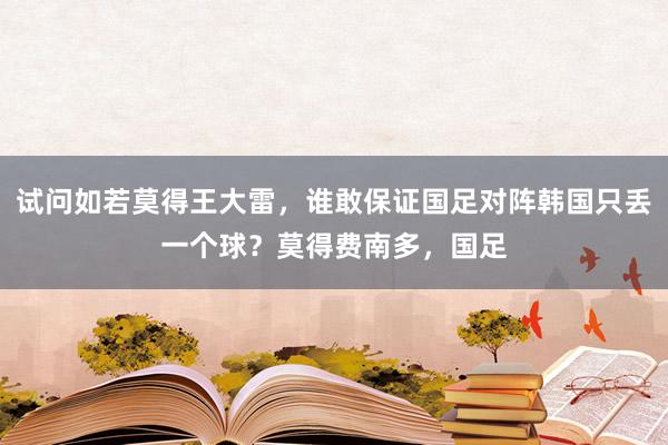 试问如若莫得王大雷，谁敢保证国足对阵韩国只丢一个球？莫得费南多，国足