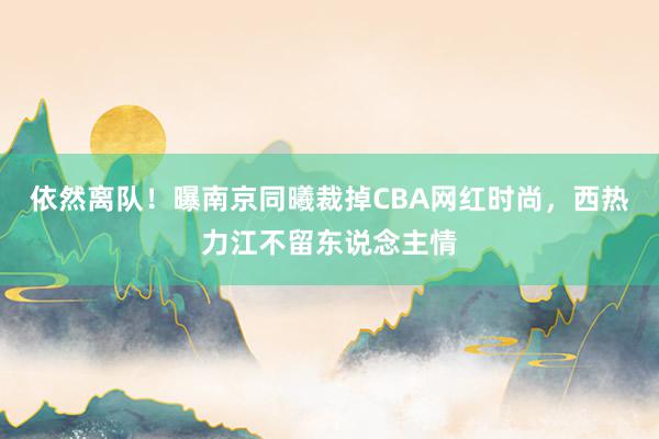 依然离队！曝南京同曦裁掉CBA网红时尚，西热力江不留东说念主情