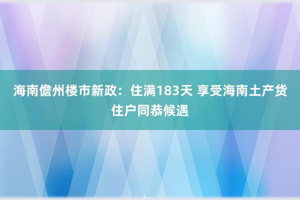 海南儋州楼市新政：住满183天 享受海南土产货住户同恭候遇