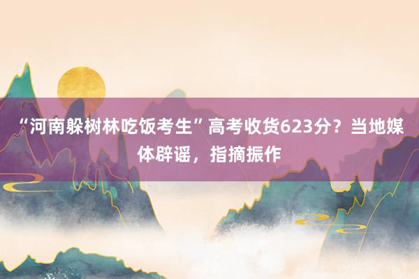 “河南躲树林吃饭考生”高考收货623分？当地媒体辟谣，指摘振作