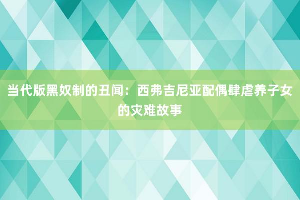 当代版黑奴制的丑闻：西弗吉尼亚配偶肆虐养子女的灾难故事