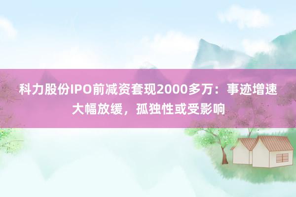 科力股份IPO前减资套现2000多万：事迹增速大幅放缓，孤独性或受影响