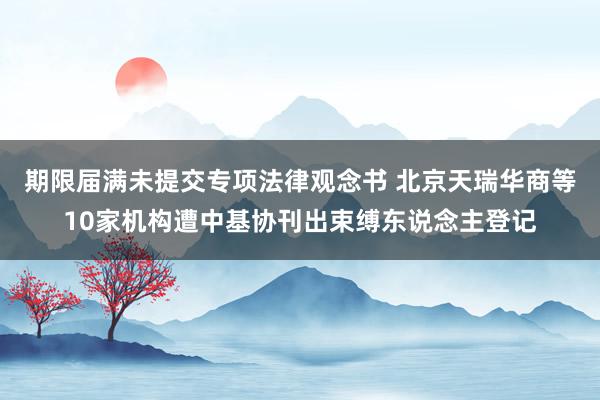 期限届满未提交专项法律观念书 北京天瑞华商等10家机构遭中基协刊出束缚东说念主登记