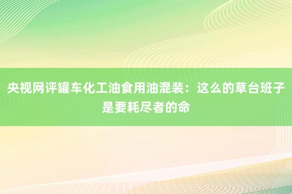 央视网评罐车化工油食用油混装：这么的草台班子是要耗尽者的命