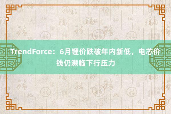 TrendForce：6月锂价跌破年内新低，电芯价钱仍濒临下行压力