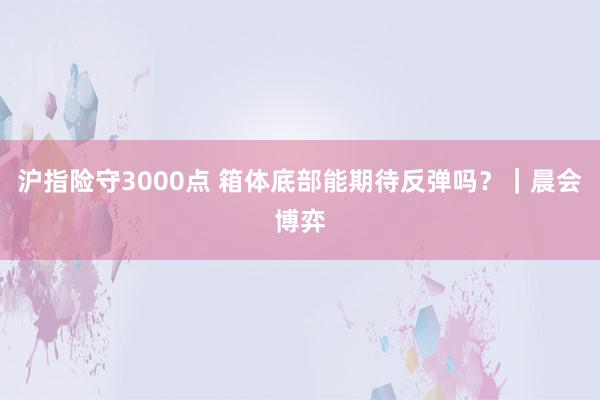 沪指险守3000点 箱体底部能期待反弹吗？｜晨会博弈