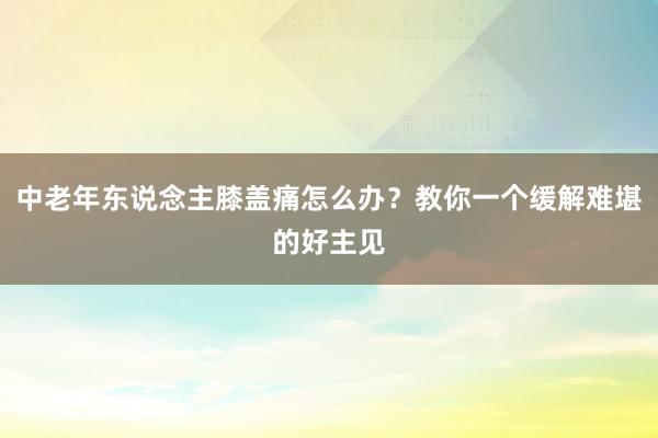 中老年东说念主膝盖痛怎么办？教你一个缓解难堪的好主见