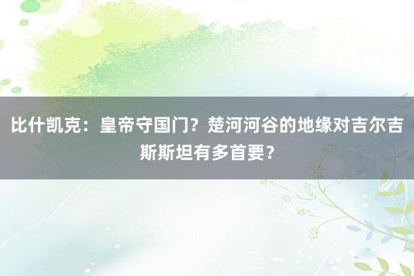 比什凯克：皇帝守国门？楚河河谷的地缘对吉尔吉斯斯坦有多首要？