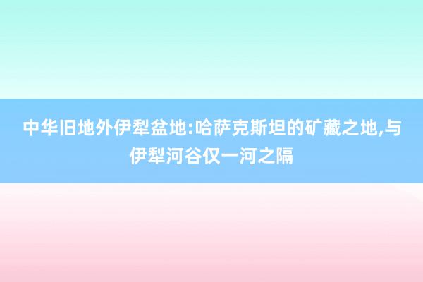 中华旧地外伊犁盆地:哈萨克斯坦的矿藏之地,与伊犁河谷仅一河之隔