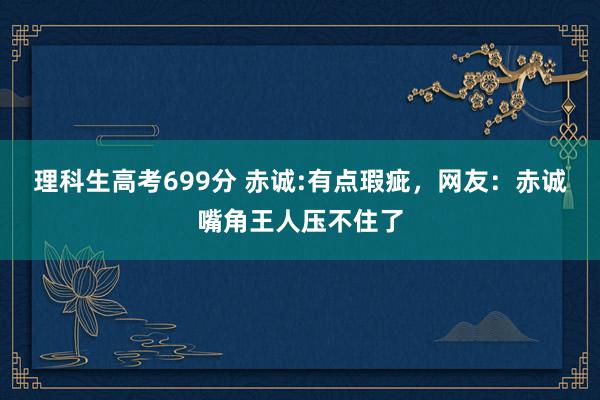 理科生高考699分 赤诚:有点瑕疵，网友：赤诚嘴角王人压不住了