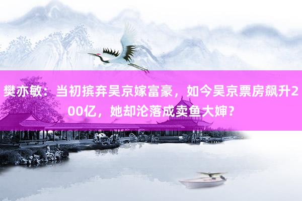 樊亦敏：当初摈弃吴京嫁富豪，如今吴京票房飙升200亿，她却沦落成卖鱼大婶？