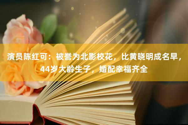 演员陈红可：被誉为北影校花，比黄晓明成名早，44岁大龄生子，婚配幸福齐全