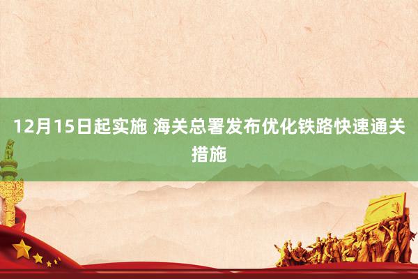 12月15日起实施 海关总署发布优化铁路快速通关措施