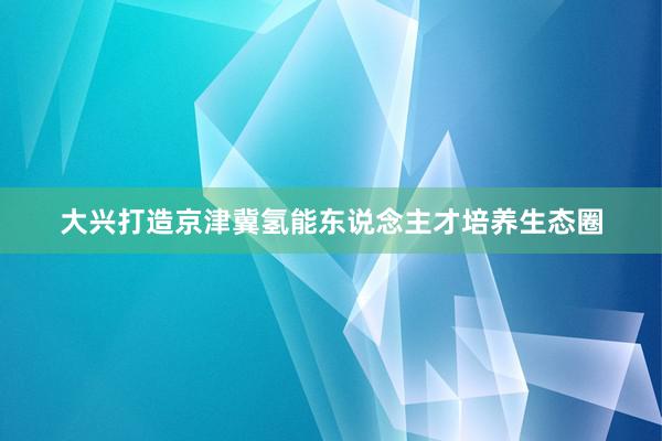 大兴打造京津冀氢能东说念主才培养生态圈