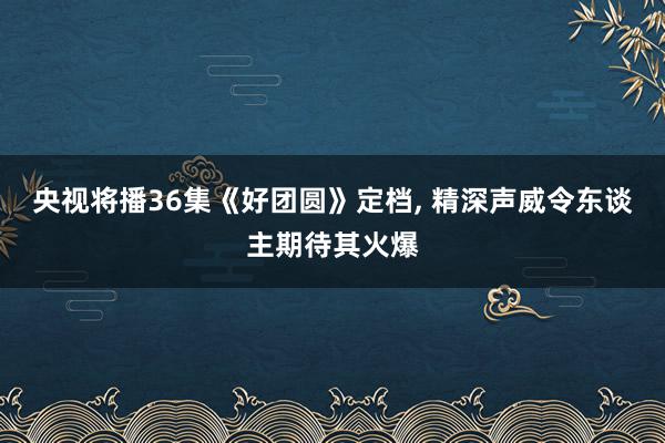 央视将播36集《好团圆》定档, 精深声威令东谈主期待其火爆