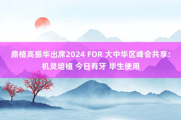 鼎植高振华出席2024 FOR 大中华区峰会共享：机灵培植 今日有牙 毕生使用