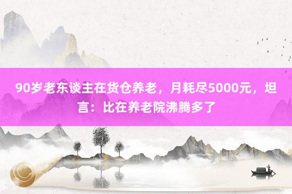 90岁老东谈主在货仓养老，月耗尽5000元，坦言：比在养老院沸腾多了