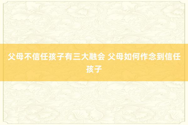 父母不信任孩子有三大融会 父母如何作念到信任孩子